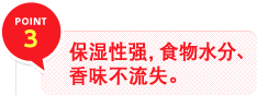 POINT 3　保湿性强，食物水分、香味不流失。
