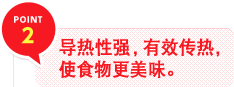 POINT 2　导热性强，有效传热，使食物更美味。