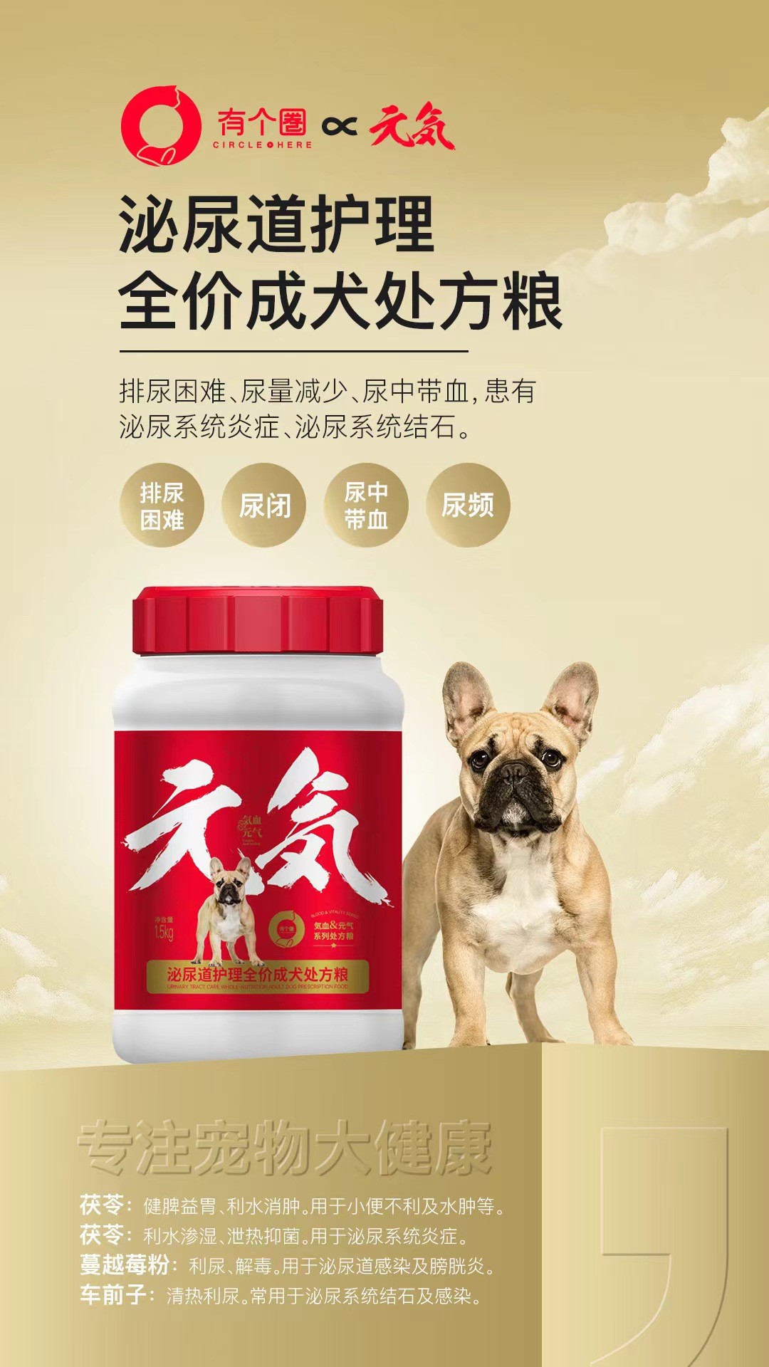 有个圈1.5kg犬泌尿道2027年4月17号到期，1桶。护理全价成犬处方粮排尿困难、尿量减少、尿中带血,患有泌尿系统炎症、泌尿系统结石。排尿	困难	尿闭	带血	尿中	尿频	茯苓:健脾益胃、利水消肿。