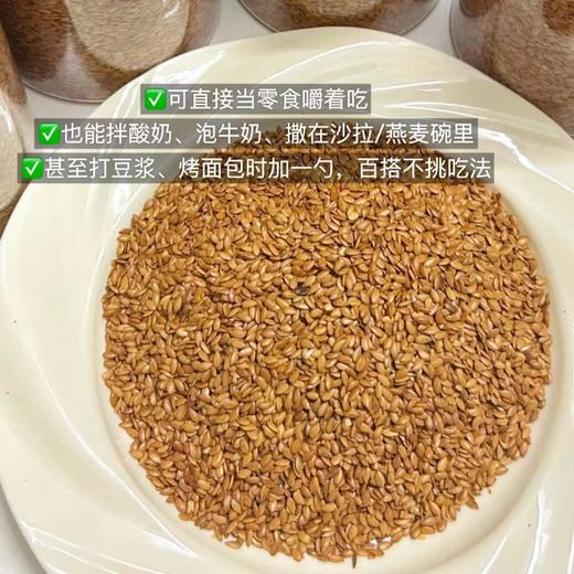 【熟亚麻籽】开袋就闻到浓浓的谷物香，低温烘焙去涩，口感香脆，嚼起来脆生生的，富含Omega-3脂肪酸，配料表干净，不榨油工艺保留高膳食纤维、超低碳水，饱腹控糖助力体重管理。 商品图4
