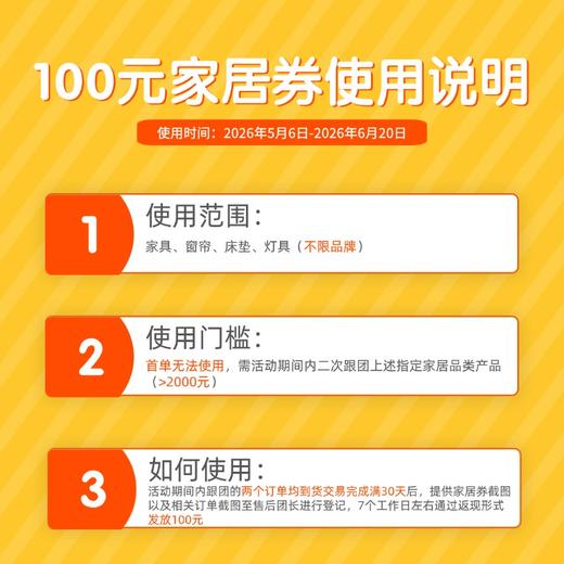100元家居券使用说明（勿拍）活动期间内二次跟团家居类目产品满2000元可用（7天内可用），到货交易完成满30天联系售后团长登记返现 商品图0